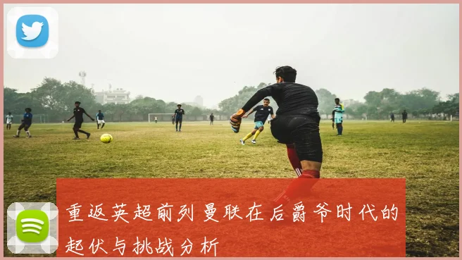 重返英超前列曼联在后爵爷时代的起伏与挑战分析