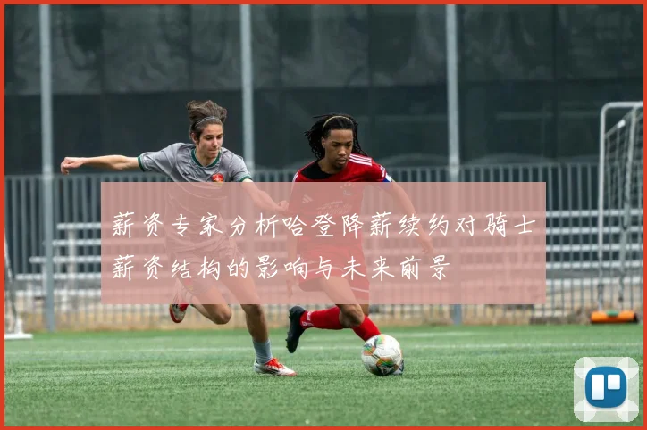 薪资专家分析哈登降薪续约对骑士薪资结构的影响与未来前景