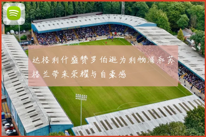 达格利什盛赞罗伯逊为利物浦和苏格兰带来荣耀与自豪感