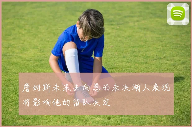 詹姆斯未来去向悬而未决湖人表现将影响他的留队决定