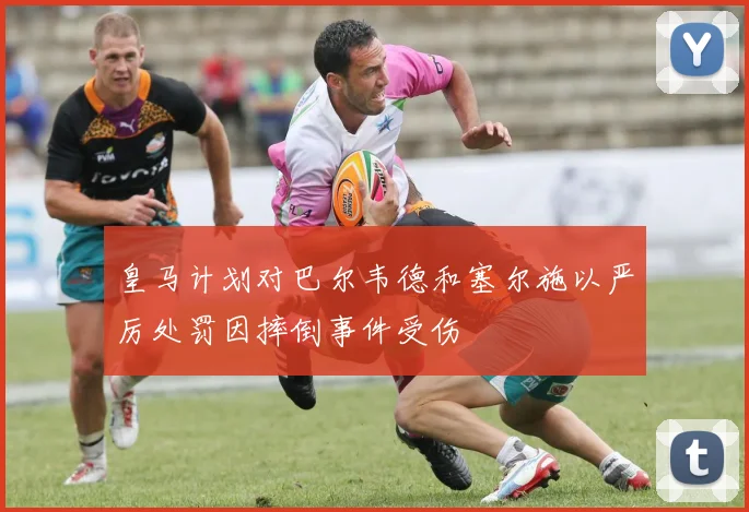 皇马计划对巴尔韦德和塞尔施以严厉处罚因摔倒事件受伤