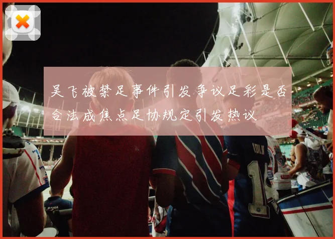 吴飞被禁足事件引发争议足彩是否合法成焦点足协规定引发热议