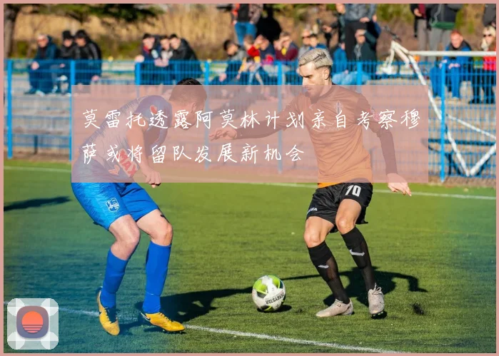 莫雷托透露阿莫林计划亲自考察穆萨或将留队发展新机会