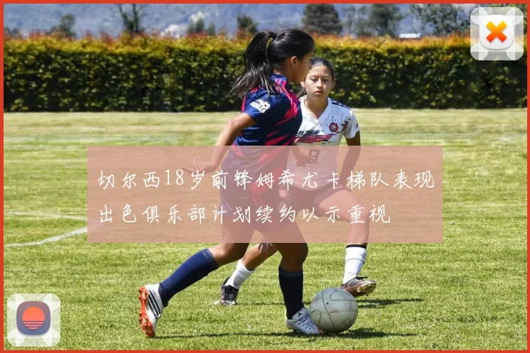 切尔西18岁前锋姆希尤卡梯队表现出色俱乐部计划续约以示重视