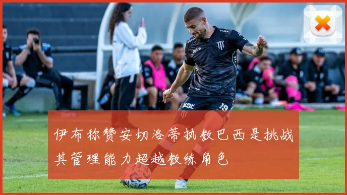 伊布称赞安切洛蒂执教巴西是挑战其管理能力超越教练角色