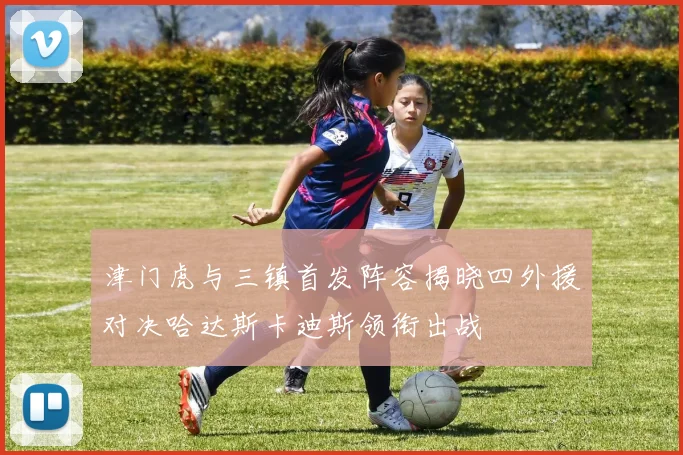 津门虎与三镇首发阵容揭晓四外援对决哈达斯卡迪斯领衔出战