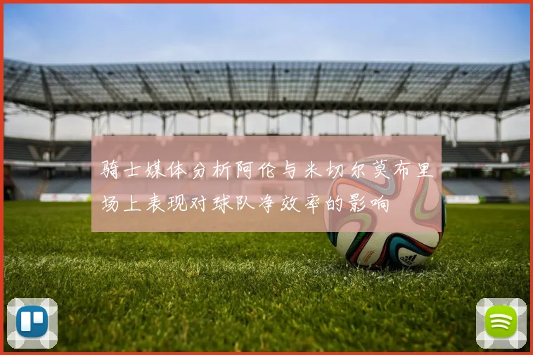 骑士媒体分析阿伦与米切尔莫布里场上表现对球队净效率的影响