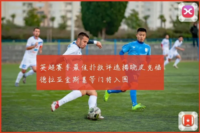 英超赛季最佳扑救评选揭晓皮克福德拉亚金斯基等门将入围