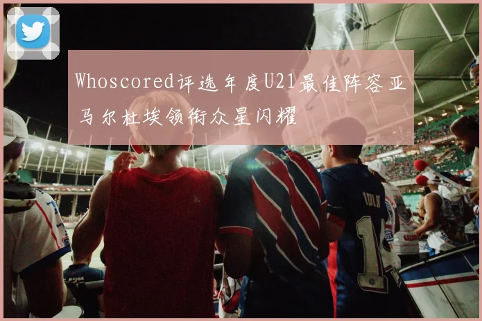 Whoscored评选年度U21最佳阵容亚马尔杜埃领衔众星闪耀
