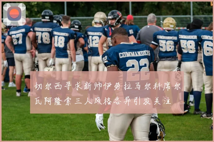 切尔西寻求新帅伊劳拉马尔科席尔瓦阿隆索三人风格各异引发关注