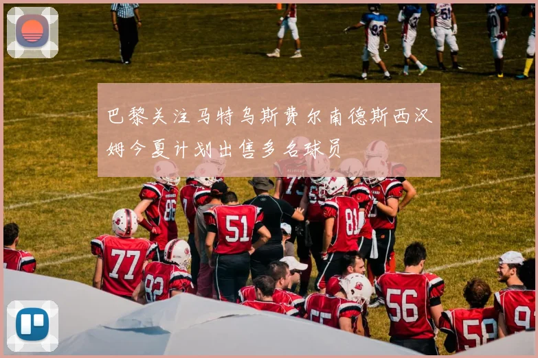 巴黎关注马特乌斯费尔南德斯西汉姆今夏计划出售多名球员