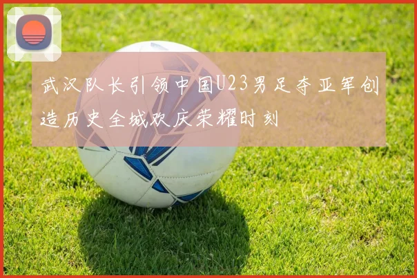 武汉队长引领中国U23男足夺亚军创造历史全城欢庆荣耀时刻