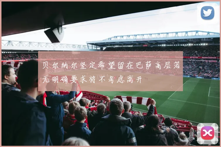 贝尔纳尔坚定希望留在巴萨高层若无明确要求将不考虑离开