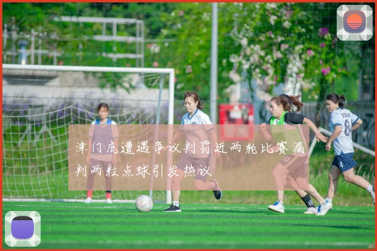 津门虎遭遇争议判罚近两轮比赛漏判两粒点球引发热议
