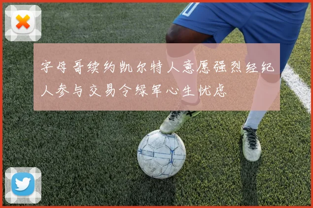 字母哥续约凯尔特人意愿强烈经纪人参与交易令绿军心生忧虑