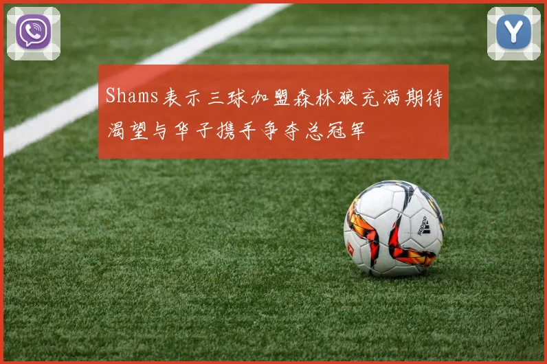 Shams表示三球加盟森林狼充满期待渴望与华子携手争夺总冠军