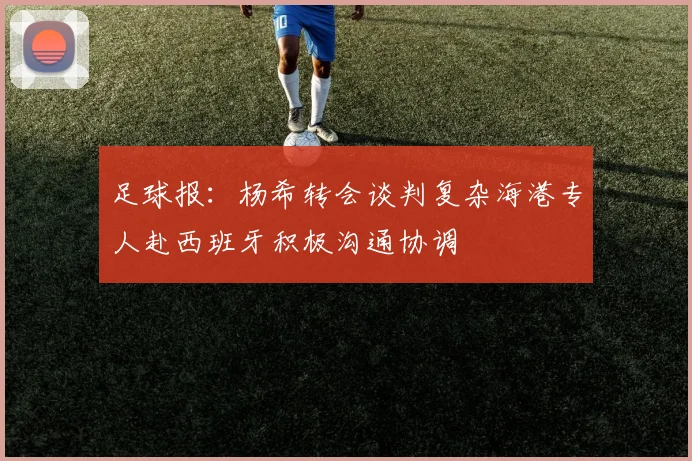 足球报：杨希转会谈判复杂海港专人赴西班牙积极沟通协调